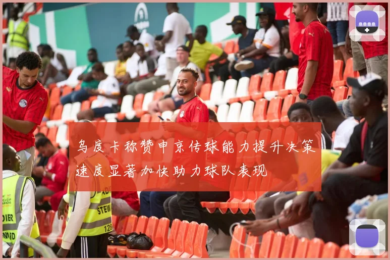 乌度卡称赞申京传球能力提升决策速度显著加快助力球队表现