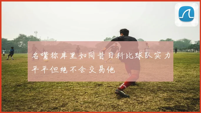 名嘴称库里如同昔日科比球队实力平平但绝不会交易他