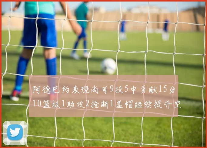 阿德巴约表现尚可9投5中贡献15分10篮板1助攻2抢断1盖帽继续提升空间