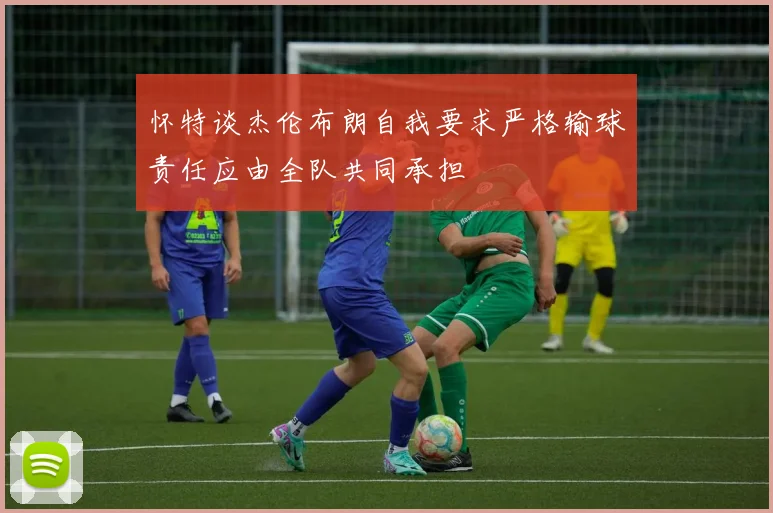 怀特谈杰伦布朗自我要求严格输球责任应由全队共同承担