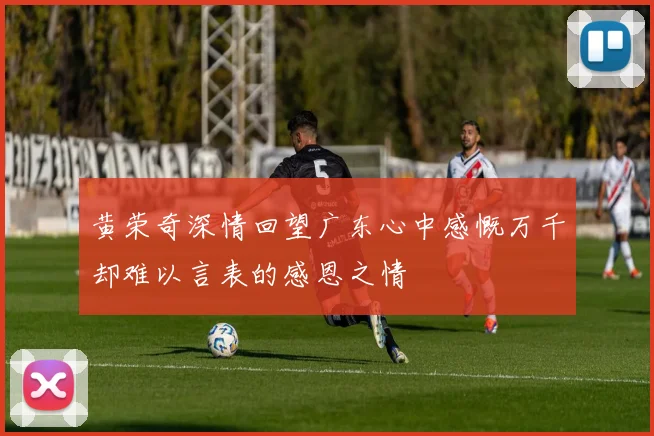 黄荣奇深情回望广东心中感慨万千却难以言表的感恩之情