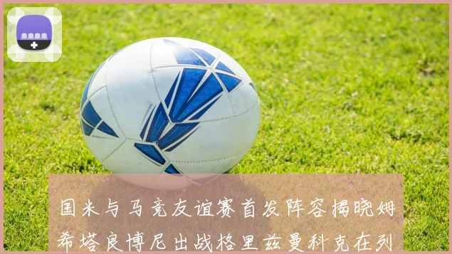 国米与马竞友谊赛首发阵容揭晓姆希塔良博尼出战格里兹曼科克在列