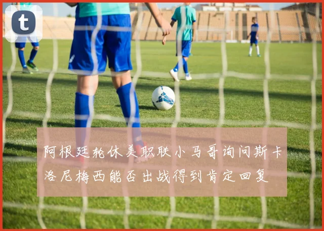阿根廷轮休美职联小马哥询问斯卡洛尼梅西能否出战得到肯定回复