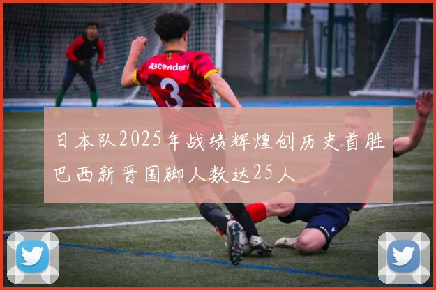 日本队2025年战绩辉煌创历史首胜巴西新晋国脚人数达25人