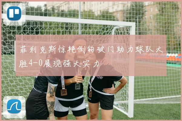 菲利克斯惊艳倒钩破门助力球队大胜4-0展现强大实力