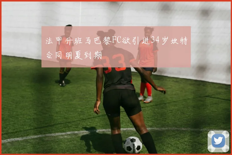 法甲升班马巴黎FC欲引进34岁坎特合同明夏到期