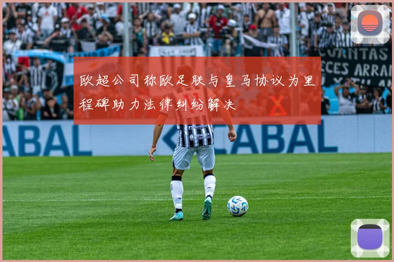 欧超公司称欧足联与皇马协议为里程碑助力法律纠纷解决