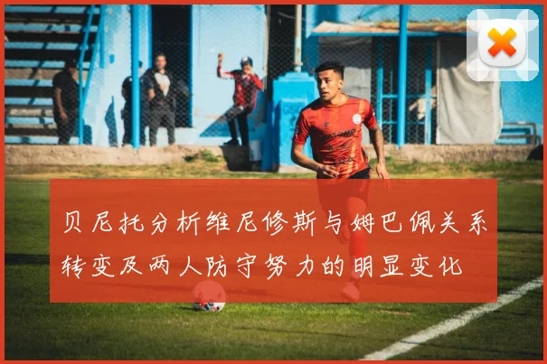 贝尼托分析维尼修斯与姆巴佩关系转变及两人防守努力的明显变化