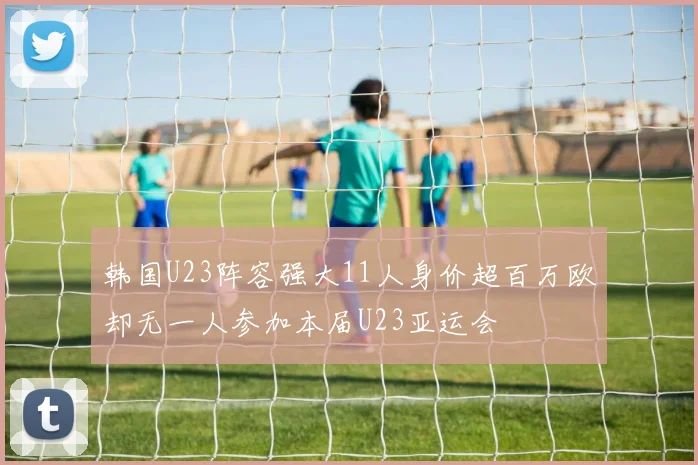 韩国U23阵容强大11人身价超百万欧却无一人参加本届U23亚运会