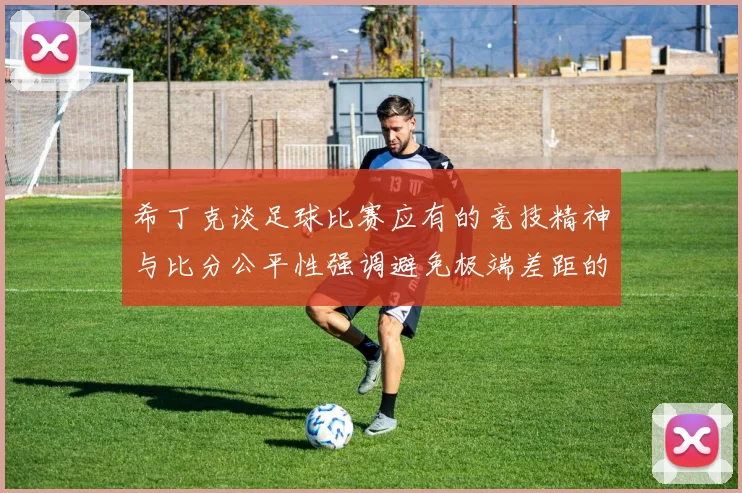 希丁克谈足球比赛应有的竞技精神与比分公平性强调避免极端差距的必要性