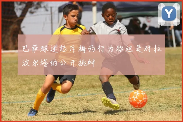 巴萨球迷怒斥梅西行为称这是对拉波尔塔的公开挑衅