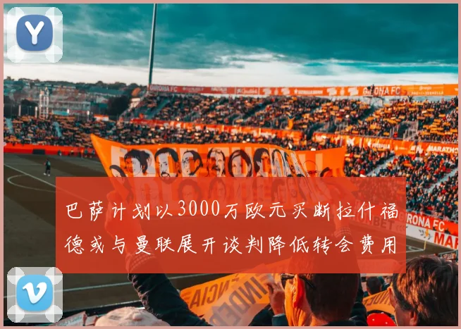 巴萨计划以3000万欧元买断拉什福德或与曼联展开谈判降低转会费用