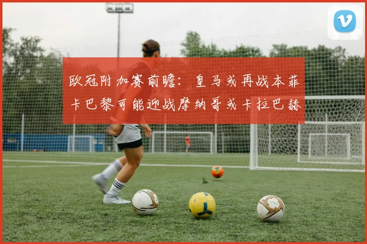 欧冠附加赛前瞻：皇马或再战本菲卡巴黎可能迎战摩纳哥或卡拉巴赫
