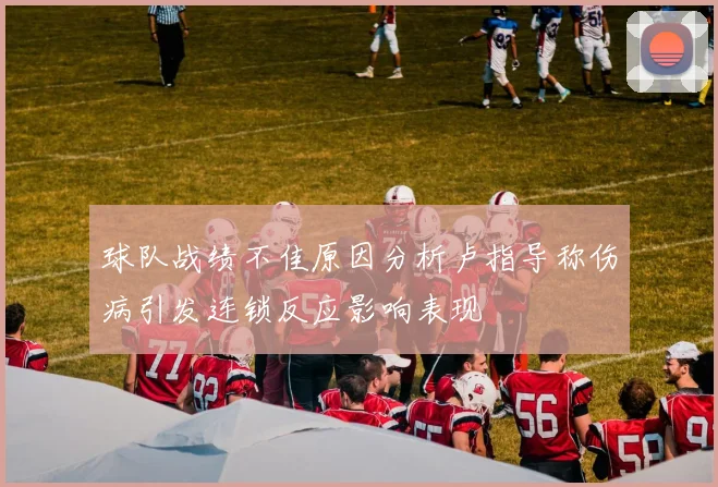球队战绩不佳原因分析卢指导称伤病引发连锁反应影响表现