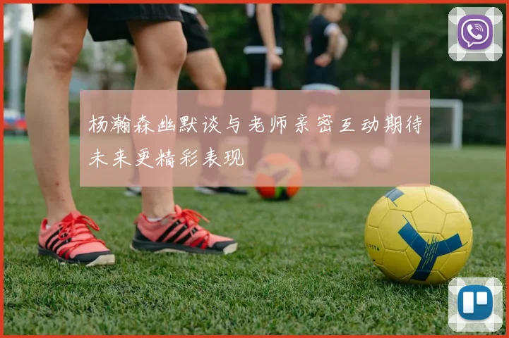 杨瀚森幽默谈与老师亲密互动期待未来更精彩表现