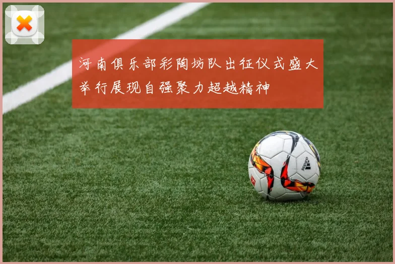 河南俱乐部彩陶坊队出征仪式盛大举行展现自强聚力超越精神