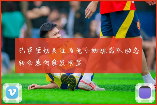 巴萨密切关注马竞小蜘蛛离队动态转会意向愈发明显