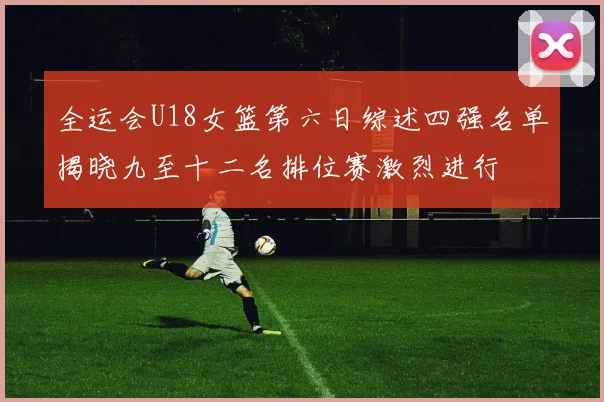 全运会U18女篮第六日综述四强名单揭晓九至十二名排位赛激烈进行