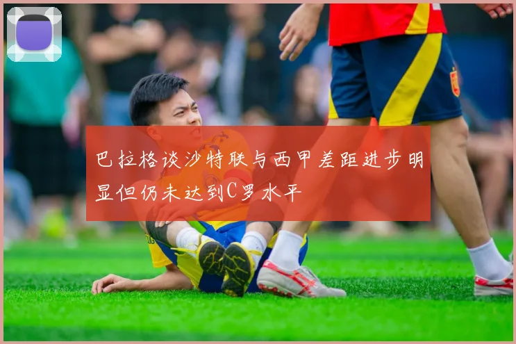 巴拉格谈沙特联与西甲差距进步明显但仍未达到C罗水平