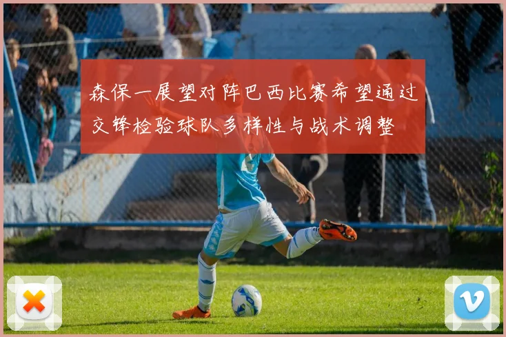 森保一展望对阵巴西比赛希望通过交锋检验球队多样性与战术调整