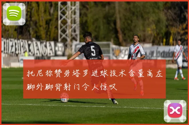 托尼称赞劳塔罗进球技术含量高左脚外脚背射门令人惊叹